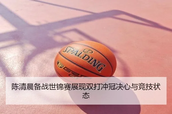 陈清晨备战世锦赛展现双打冲冠决心与竞技状态