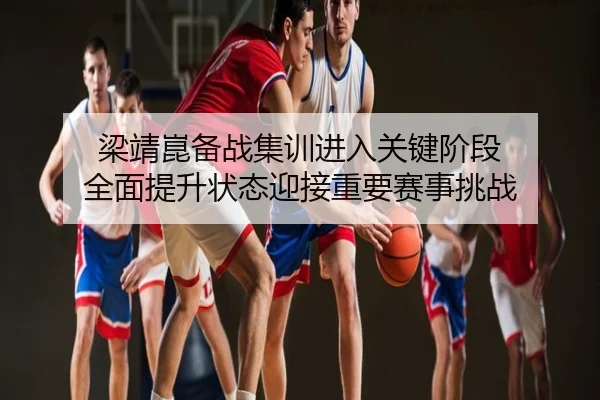 梁靖崑备战集训进入关键阶段 全面提升状态迎接重要赛事挑战