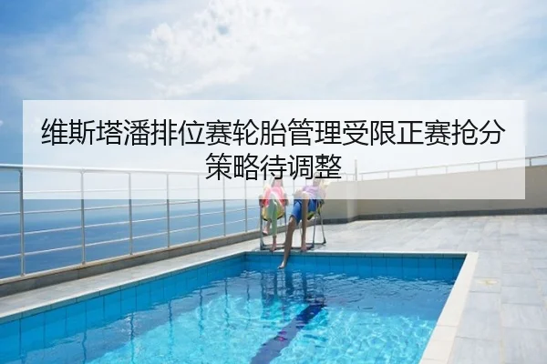 维斯塔潘排位赛轮胎管理受限正赛抢分策略待调整