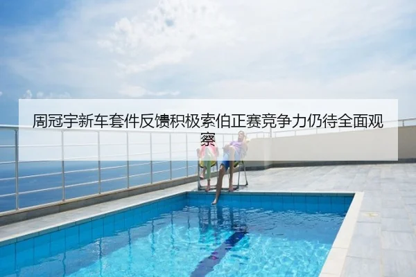 周冠宇新车套件反馈积极索伯正赛竞争力仍待全面观察